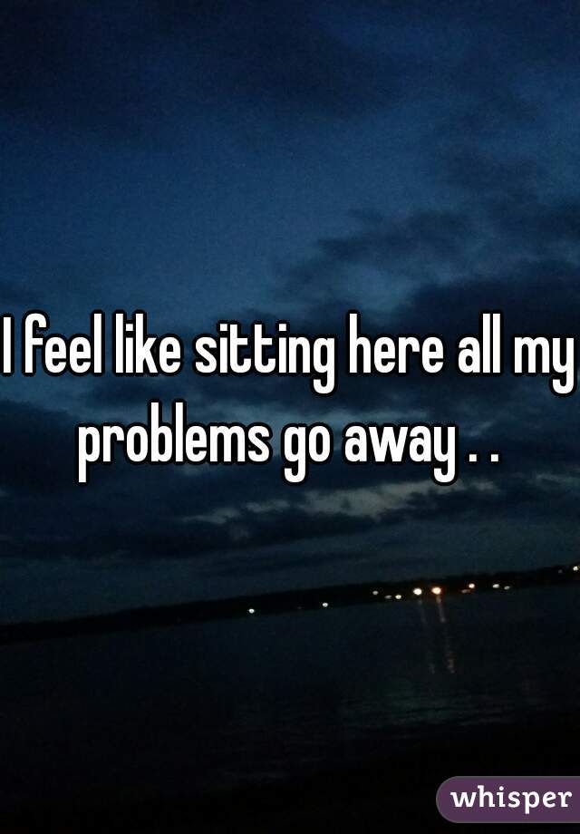 I feel like sitting here all my problems go away . . 