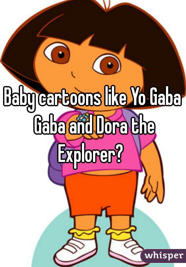 Baby cartoons like Yo Gaba Gaba and Dora the Explorer?  
