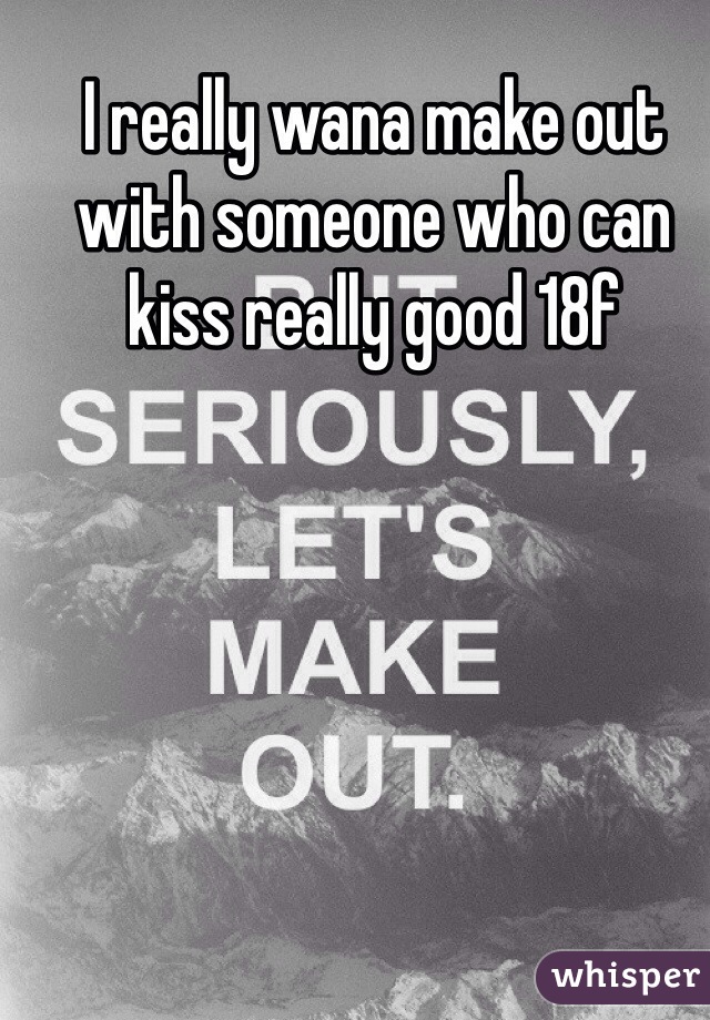 I really wana make out with someone who can kiss really good 18f