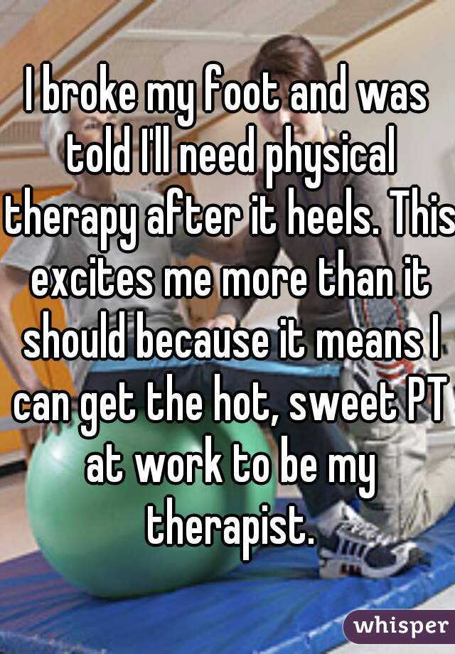 I broke my foot and was told I'll need physical therapy after it heels. This excites me more than it should because it means I can get the hot, sweet PT at work to be my therapist.