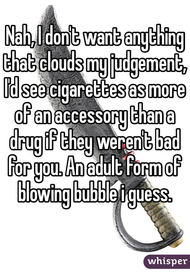 Nah, I don't want anything that clouds my judgement, I'd see cigarettes as more of an accessory than a drug if they weren't bad for you. An adult form of blowing bubble i guess. 