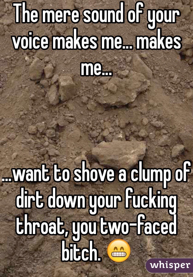 The mere sound of your voice makes me... makes me...



...want to shove a clump of dirt down your fucking throat, you two-faced bitch. 😁
