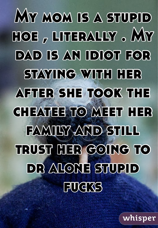 My mom is a stupid hoe , literally . My dad is an idiot for staying with her after she took the cheatee to meet her family and still trust her going to dr alone stupid fucks
