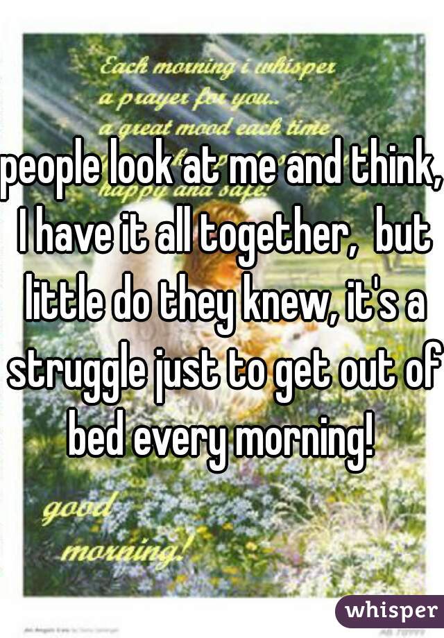people look at me and think, I have it all together,  but little do they knew, it's a struggle just to get out of bed every morning! 