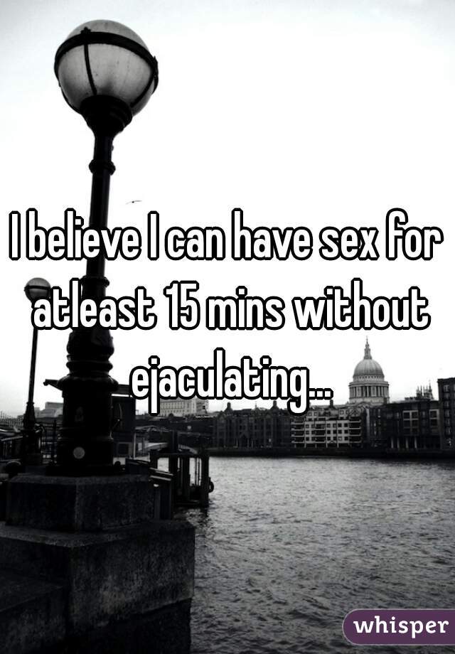 I believe I can have sex for atleast 15 mins without ejaculating...