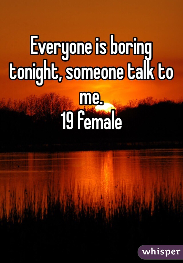Everyone is boring tonight, someone talk to me. 
19 female