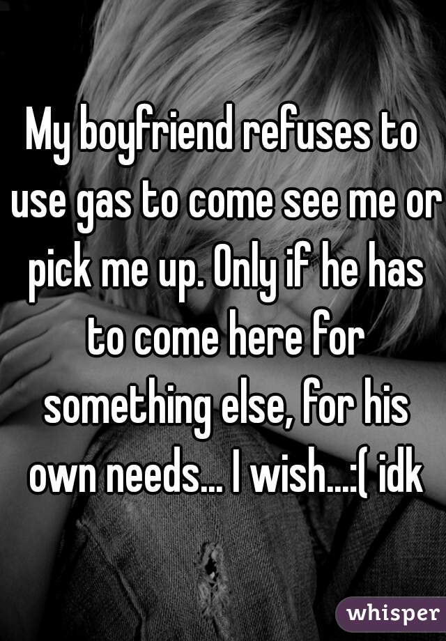 My boyfriend refuses to use gas to come see me or pick me up. Only if he has to come here for something else, for his own needs... I wish...:( idk