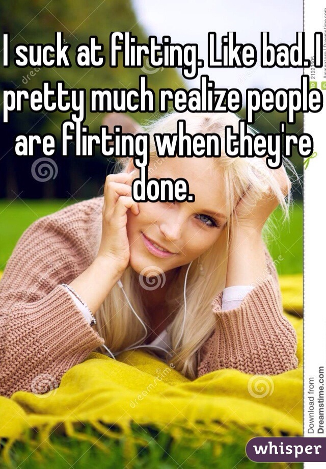 I suck at flirting. Like bad. I pretty much realize people are flirting when they're done. 