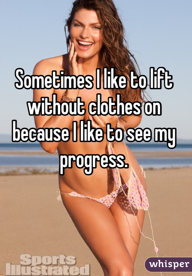 Sometimes I like to lift without clothes on because I like to see my progress. 