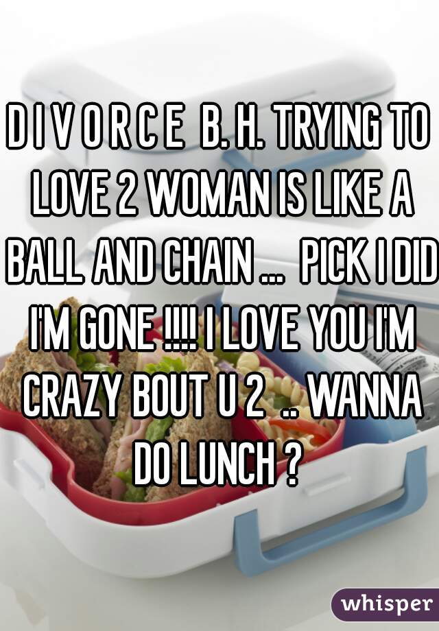 D I V O R C E  B. H. TRYING TO LOVE 2 WOMAN IS LIKE A BALL AND CHAIN ...  PICK I DID I'M GONE !!!! I LOVE YOU I'M CRAZY BOUT U 2  .. WANNA DO LUNCH ? 