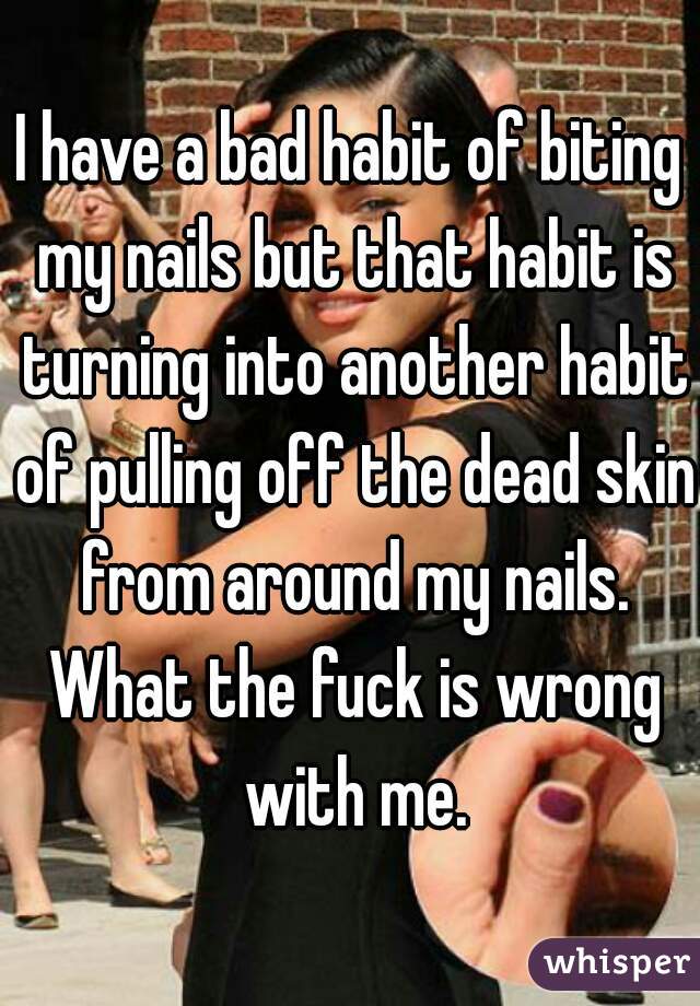 I have a bad habit of biting my nails but that habit is turning into another habit of pulling off the dead skin from around my nails. What the fuck is wrong with me.