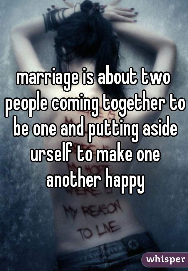 marriage is about two people coming together to be one and putting aside urself to make one another happy