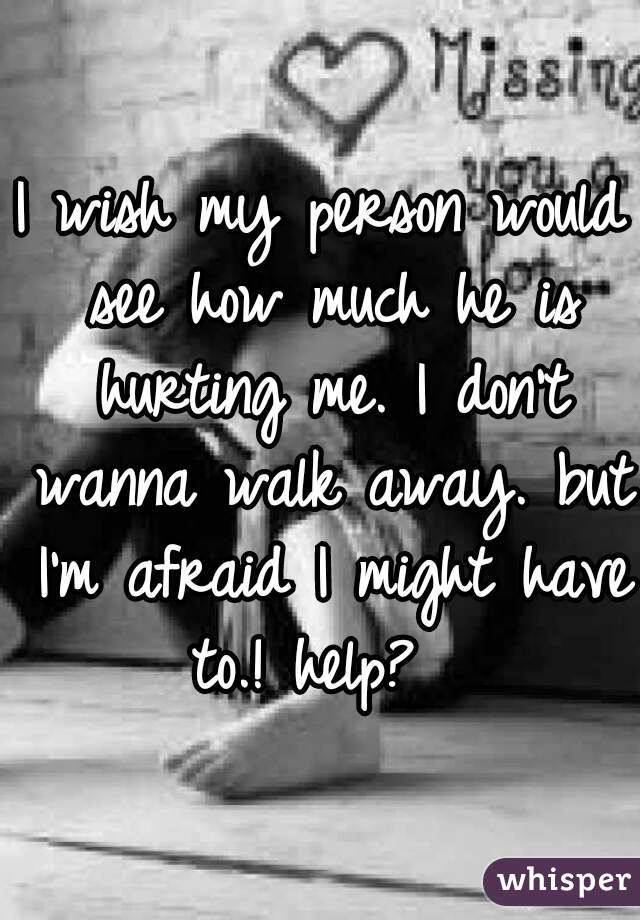 I wish my person would see how much he is hurting me. I don't wanna walk away. but I'm afraid I might have to.! help?  
