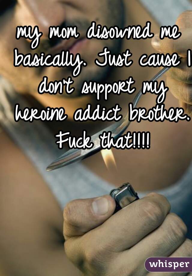my mom disowned me basically. Just cause I don't support my heroine addict brother. Fuck that!!!!