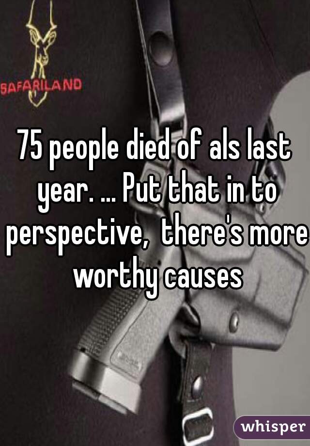 75 people died of als last year. ... Put that in to perspective,  there's more worthy causes