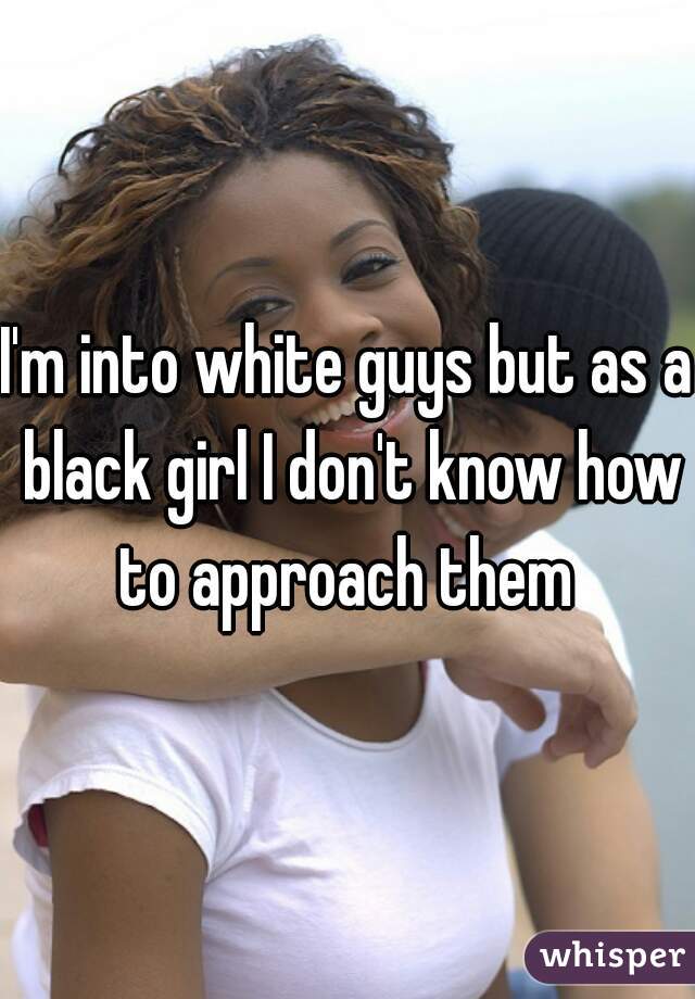 I'm into white guys but as a black girl I don't know how to approach them 