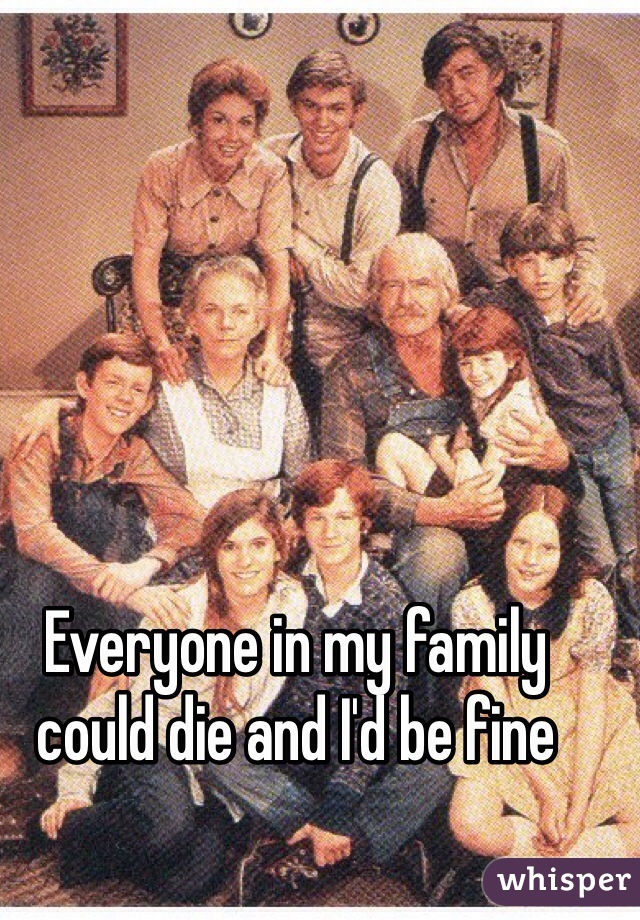 Everyone in my family could die and I'd be fine