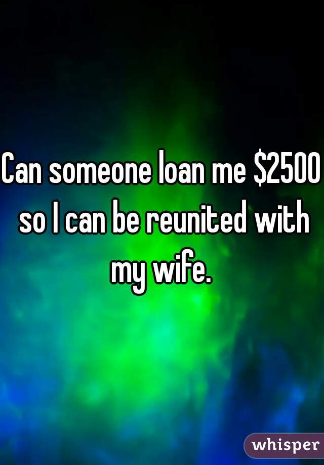 Can someone loan me $2500 so I can be reunited with my wife. 