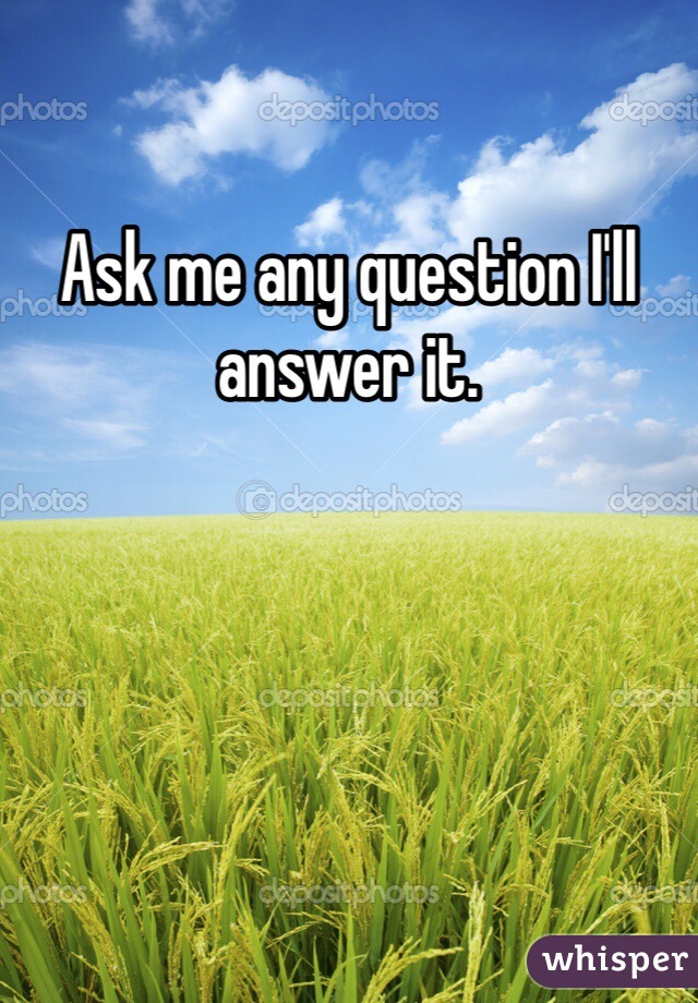 Ask me any question I'll answer it.