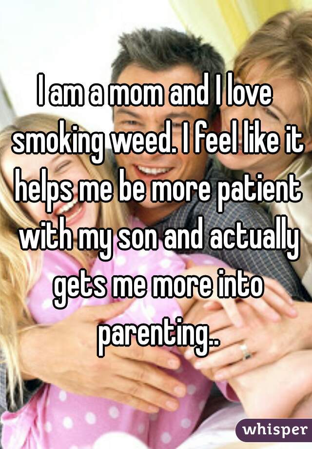 I am a mom and I love smoking weed. I feel like it helps me be more patient with my son and actually gets me more into parenting..