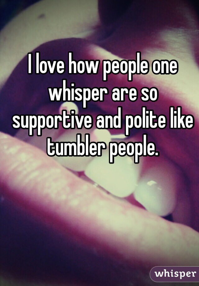 I love how people one whisper are so supportive and polite like tumbler people.
