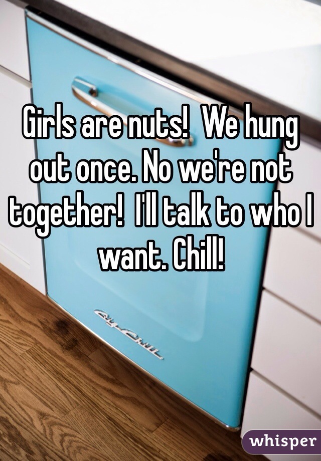 Girls are nuts!  We hung out once. No we're not together!  I'll talk to who I want. Chill!  