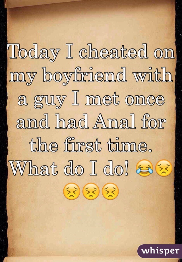 Today I cheated on my boyfriend with a guy I met once and had Anal for the first time. What do I do! 😂😣😣😣😣