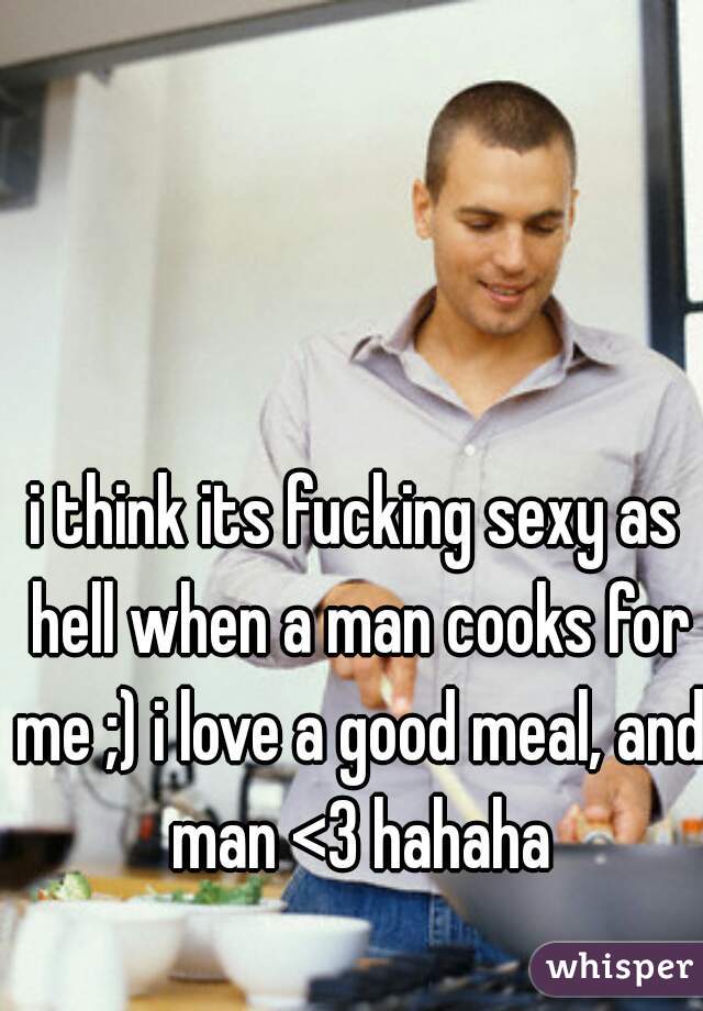 i think its fucking sexy as hell when a man cooks for me ;) i love a good meal, and man <3 hahaha