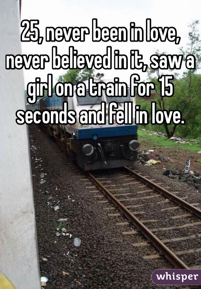 25, never been in love, never believed in it, saw a girl on a train for 15 seconds and fell in love. 
