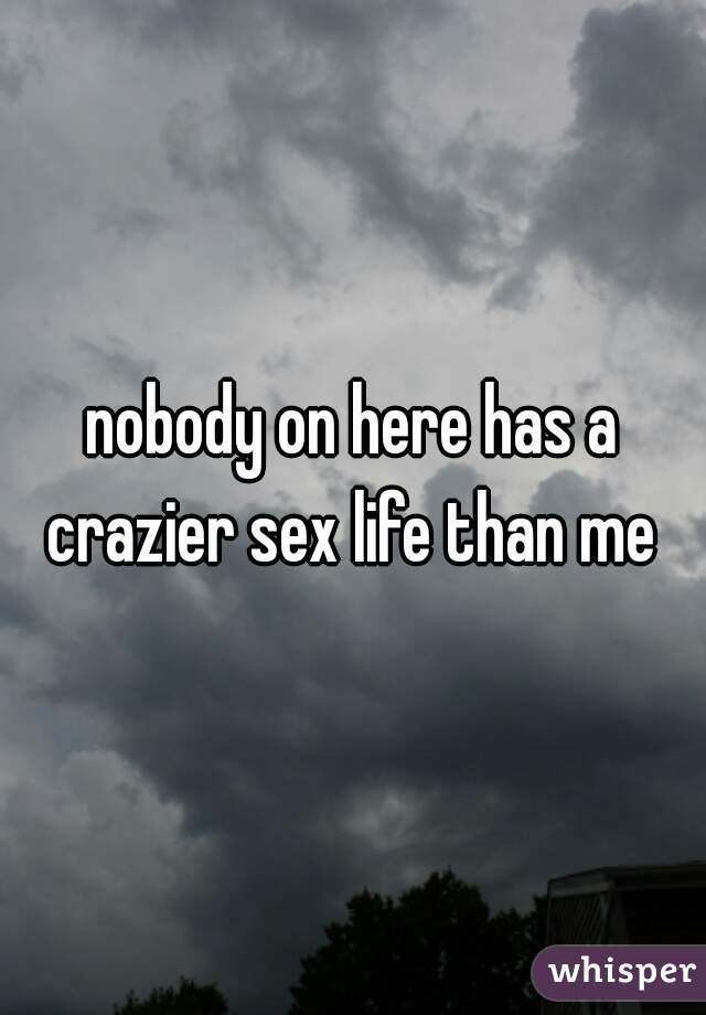 nobody on here has a crazier sex life than me 