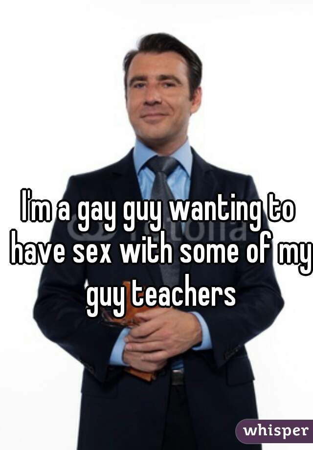 I'm a gay guy wanting to have sex with some of my guy teachers
  