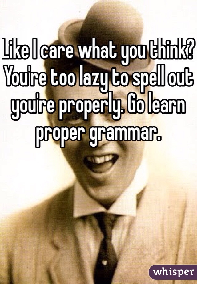 Like I care what you think? You're too lazy to spell out you're properly. Go learn proper grammar. 