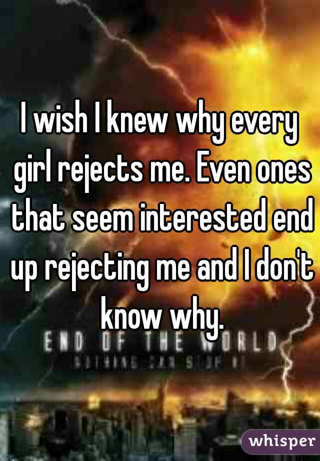 I wish I knew why every girl rejects me. Even ones that seem interested end up rejecting me and I don't know why.