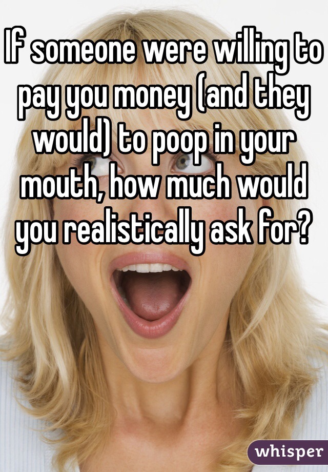 If someone were willing to pay you money (and they would) to poop in your mouth, how much would you realistically ask for?