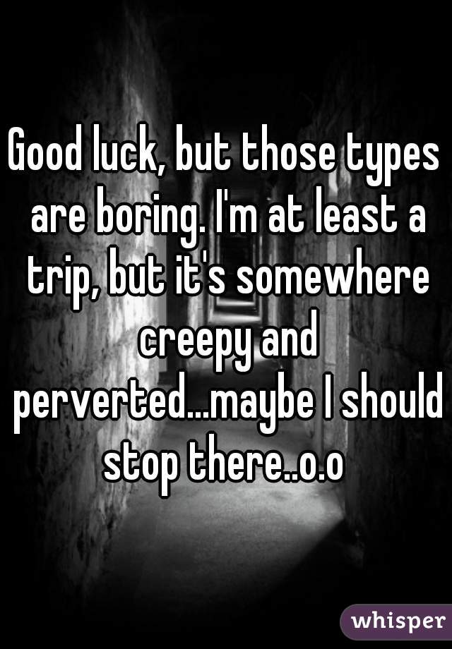 Good luck, but those types are boring. I'm at least a trip, but it's somewhere creepy and perverted...maybe I should stop there..o.o 
