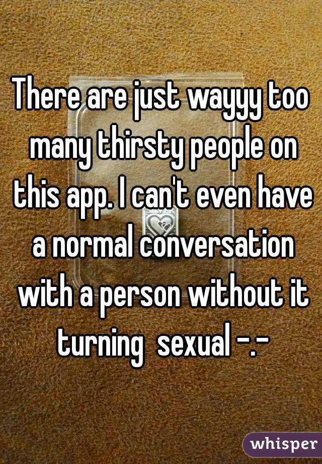 There are just wayyy too many thirsty people on this app. I can't even have a normal conversation with a person without it turning  sexual -.-