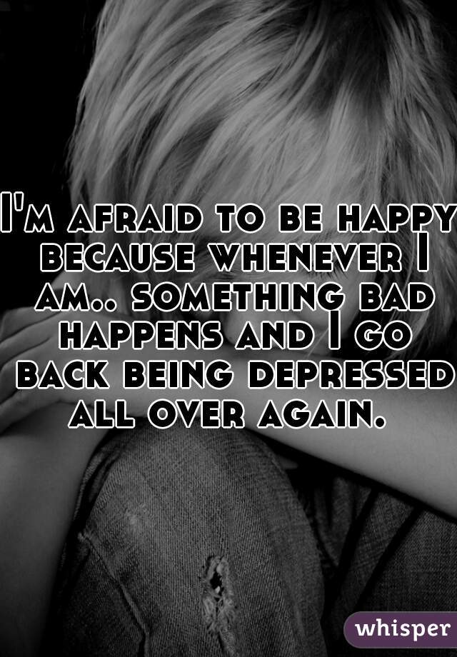 I'm afraid to be happy because whenever I am.. something bad happens and I go back being depressed all over again. 
