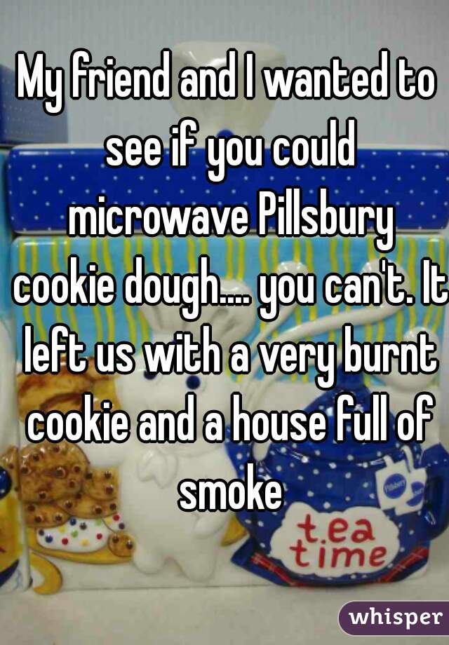 My friend and I wanted to see if you could microwave Pillsbury cookie dough.... you can't. It left us with a very burnt cookie and a house full of smoke