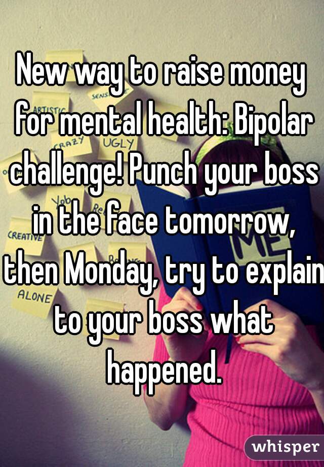 New way to raise money for mental health: Bipolar challenge! Punch your boss in the face tomorrow, then Monday, try to explain to your boss what happened.