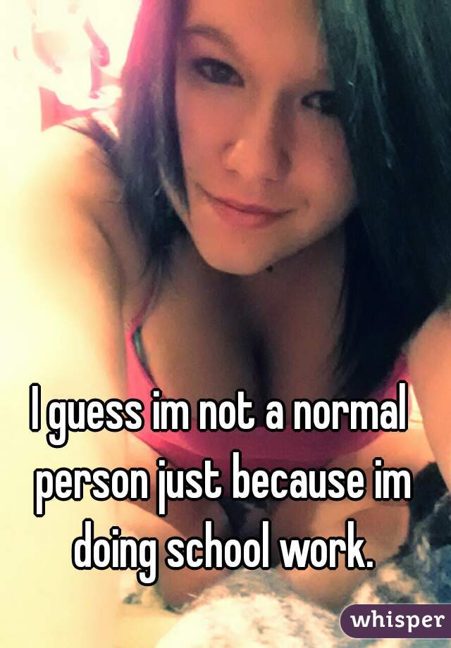 I guess im not a normal person just because im doing school work.