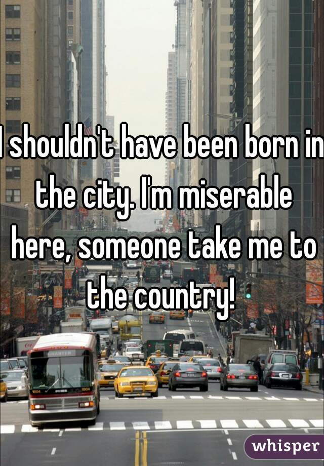 I shouldn't have been born in the city. I'm miserable here, someone take me to the country! 