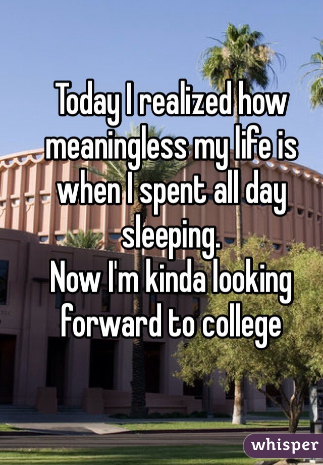 Today I realized how meaningless my life is when I spent all day sleeping.
Now I'm kinda looking forward to college