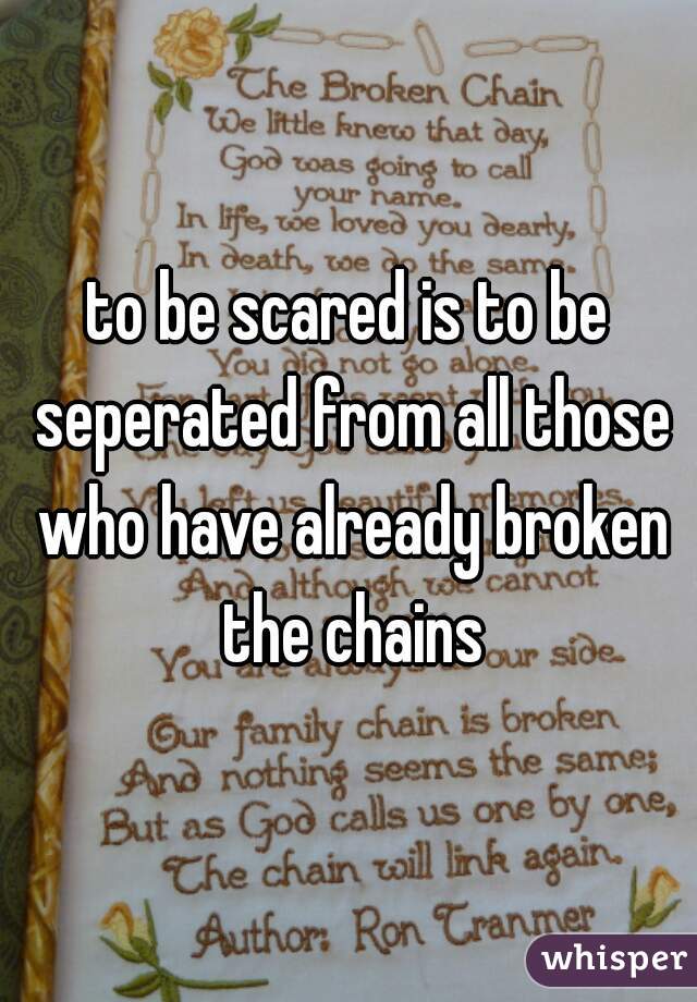 to be scared is to be seperated from all those who have already broken the chains