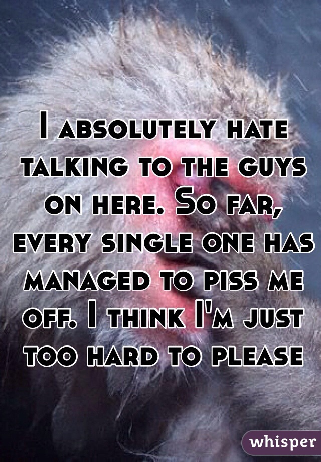 I absolutely hate talking to the guys on here. So far, every single one has managed to piss me off. I think I'm just too hard to please