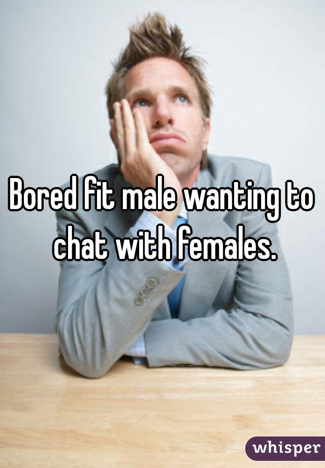 Bored fit male wanting to chat with females.