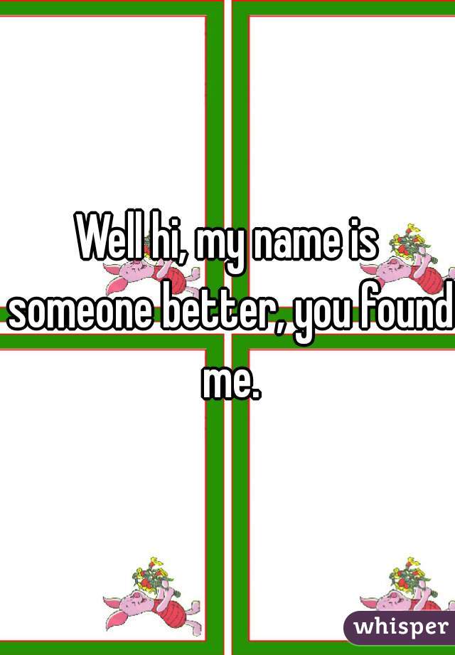 Well hi, my name is someone better, you found me.