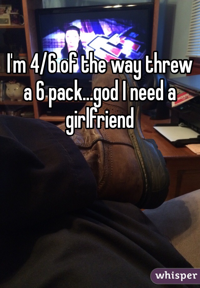 I'm 4/6 of the way threw a 6 pack...god I need a girlfriend 