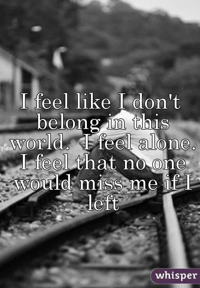 I feel like I don't belong in this world.  I feel alone. I feel that no one would miss me if I left