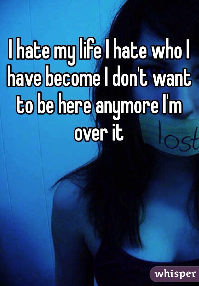 I hate my life I hate who I have become I don't want to be here anymore I'm over it