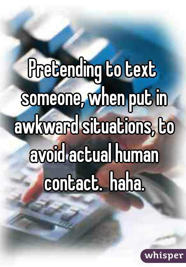 Pretending to text someone, when put in awkward situations, to avoid actual human contact.  haha.